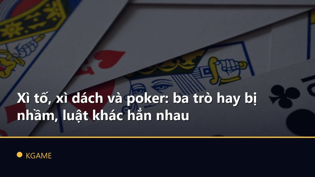 Xì tố, xì dách và poker: ba trò hay bị nhầm, luật khác hẳn nhau